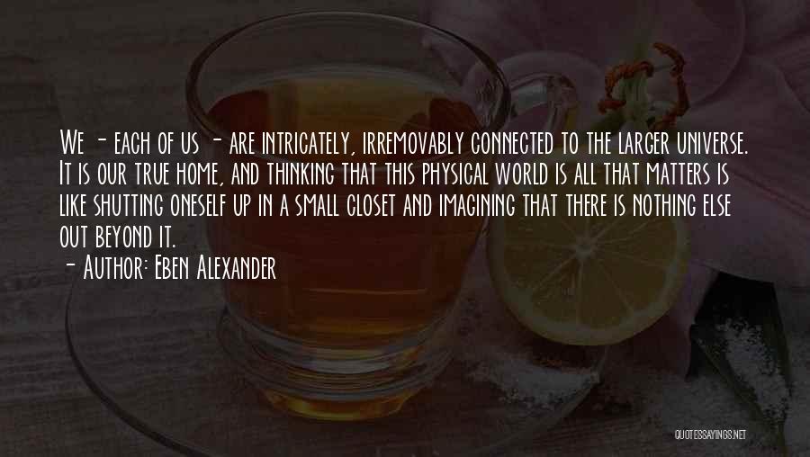 Eben Alexander Quotes: We - Each Of Us - Are Intricately, Irremovably Connected To The Larger Universe. It Is Our True Home, And