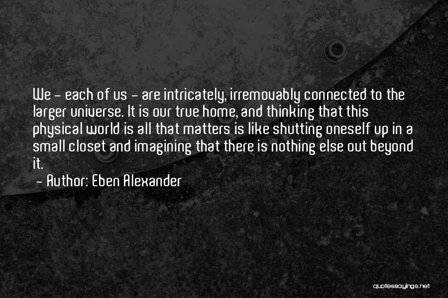 Eben Alexander Quotes: We - Each Of Us - Are Intricately, Irremovably Connected To The Larger Universe. It Is Our True Home, And