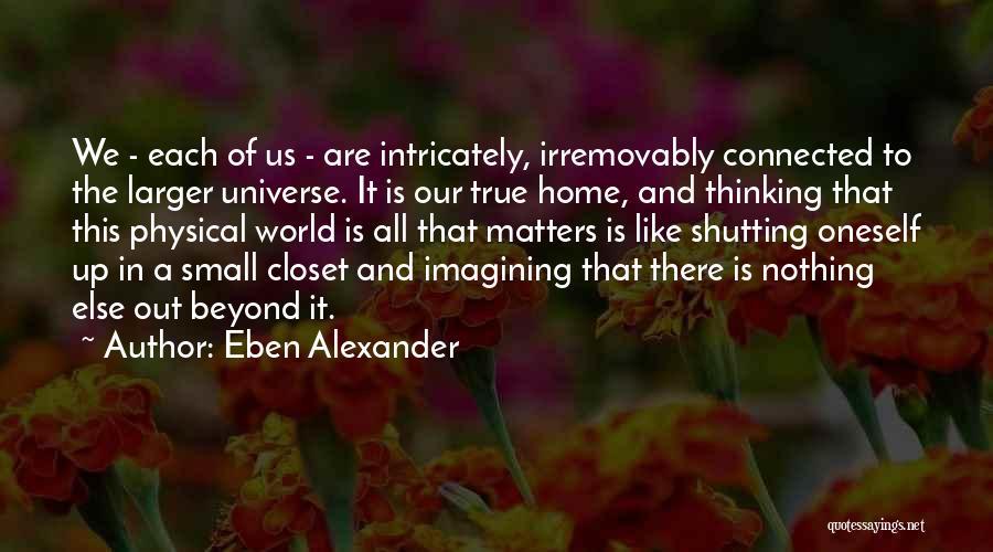 Eben Alexander Quotes: We - Each Of Us - Are Intricately, Irremovably Connected To The Larger Universe. It Is Our True Home, And