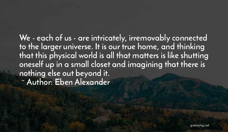 Eben Alexander Quotes: We - Each Of Us - Are Intricately, Irremovably Connected To The Larger Universe. It Is Our True Home, And