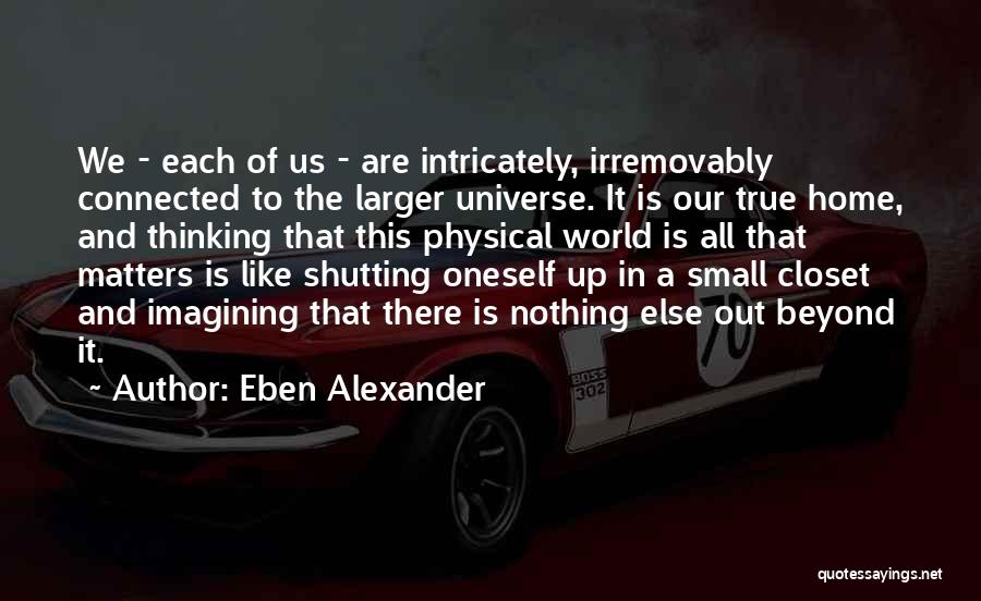 Eben Alexander Quotes: We - Each Of Us - Are Intricately, Irremovably Connected To The Larger Universe. It Is Our True Home, And