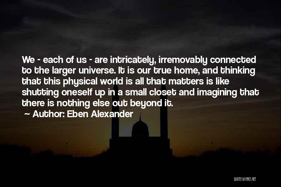 Eben Alexander Quotes: We - Each Of Us - Are Intricately, Irremovably Connected To The Larger Universe. It Is Our True Home, And