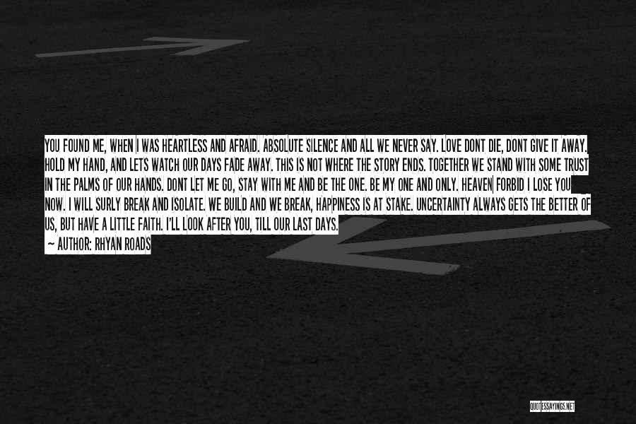 Rhyan Roads Quotes: You Found Me, When I Was Heartless And Afraid. Absolute Silence And All We Never Say. Love Dont Die, Dont