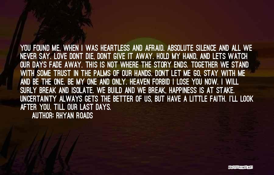 Rhyan Roads Quotes: You Found Me, When I Was Heartless And Afraid. Absolute Silence And All We Never Say. Love Dont Die, Dont