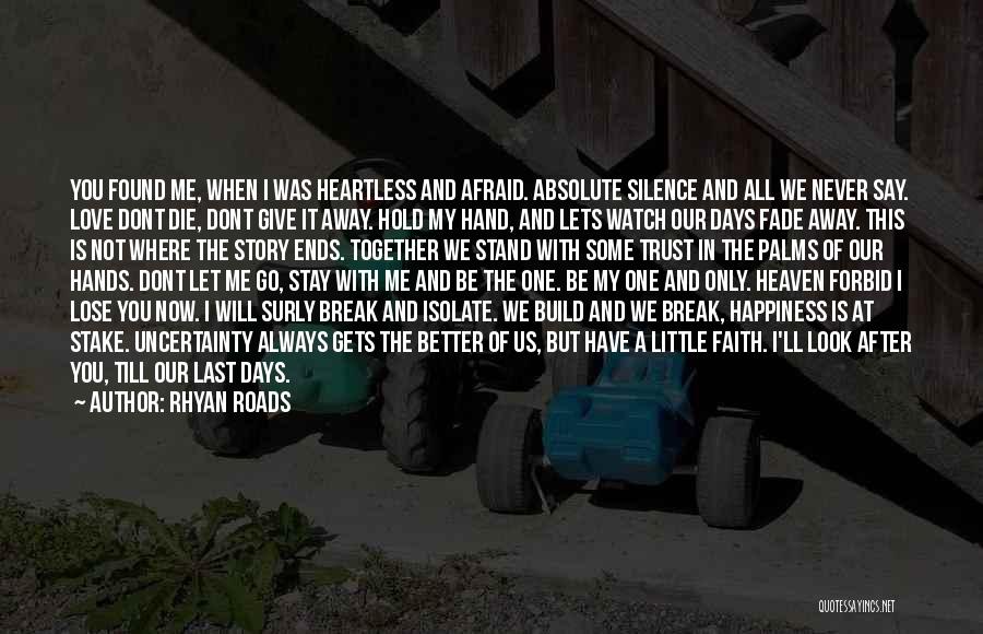 Rhyan Roads Quotes: You Found Me, When I Was Heartless And Afraid. Absolute Silence And All We Never Say. Love Dont Die, Dont