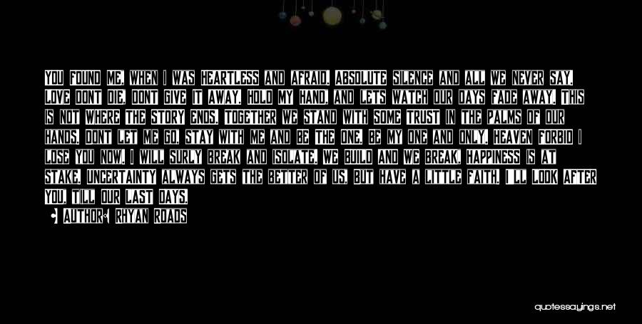Rhyan Roads Quotes: You Found Me, When I Was Heartless And Afraid. Absolute Silence And All We Never Say. Love Dont Die, Dont
