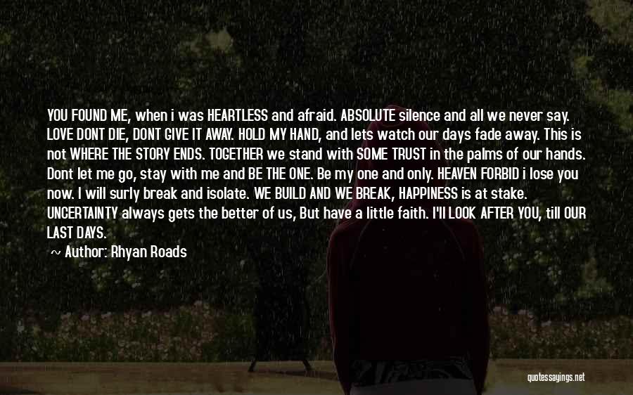 Rhyan Roads Quotes: You Found Me, When I Was Heartless And Afraid. Absolute Silence And All We Never Say. Love Dont Die, Dont