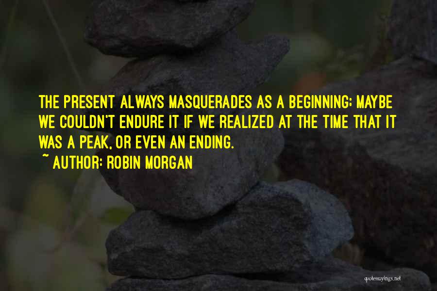 Robin Morgan Quotes: The Present Always Masquerades As A Beginning; Maybe We Couldn't Endure It If We Realized At The Time That It