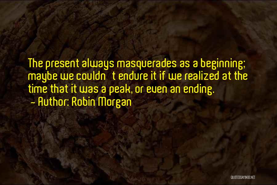 Robin Morgan Quotes: The Present Always Masquerades As A Beginning; Maybe We Couldn't Endure It If We Realized At The Time That It