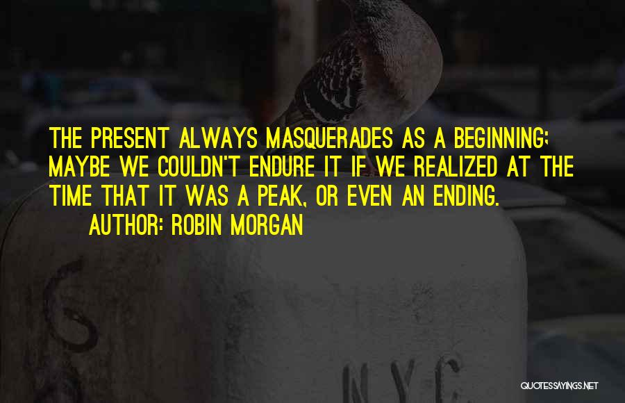 Robin Morgan Quotes: The Present Always Masquerades As A Beginning; Maybe We Couldn't Endure It If We Realized At The Time That It