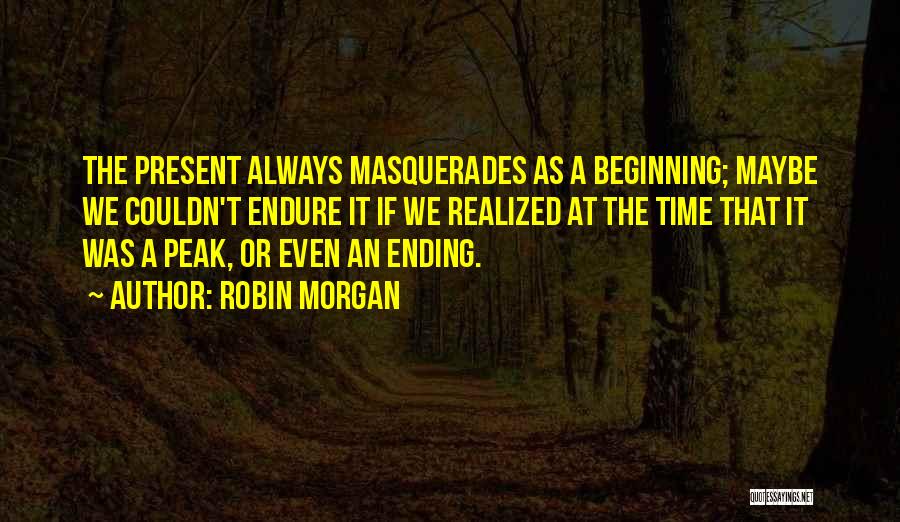 Robin Morgan Quotes: The Present Always Masquerades As A Beginning; Maybe We Couldn't Endure It If We Realized At The Time That It