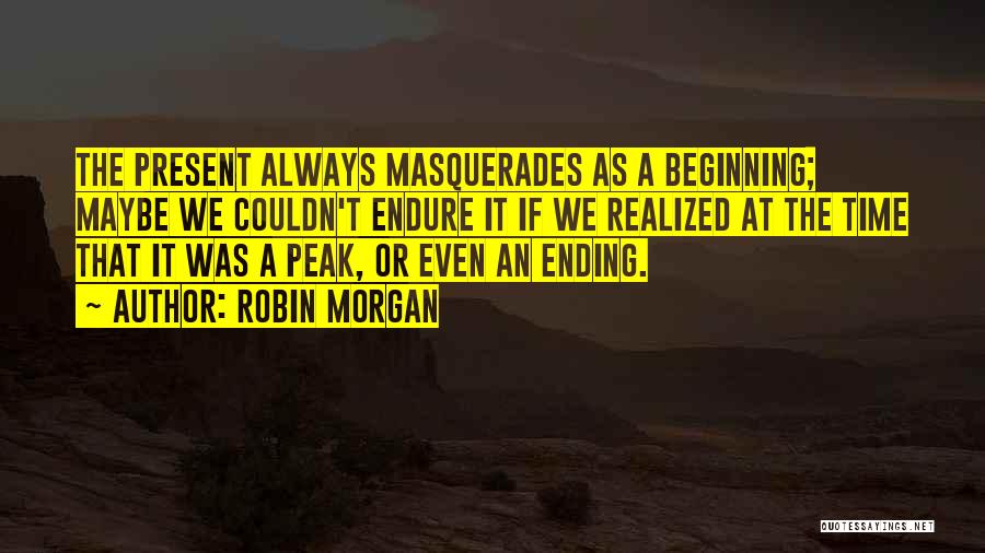 Robin Morgan Quotes: The Present Always Masquerades As A Beginning; Maybe We Couldn't Endure It If We Realized At The Time That It