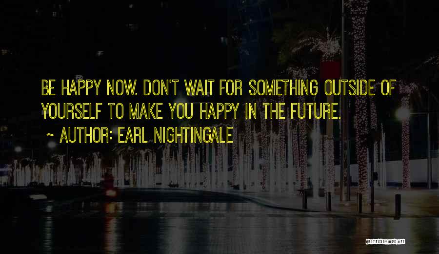 Earl Nightingale Quotes: Be Happy Now. Don't Wait For Something Outside Of Yourself To Make You Happy In The Future.