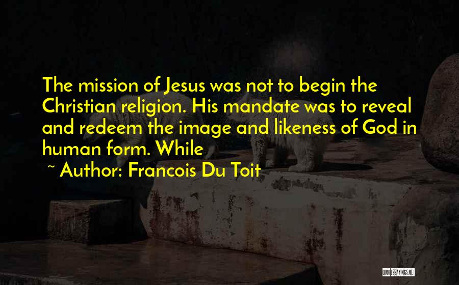Francois Du Toit Quotes: The Mission Of Jesus Was Not To Begin The Christian Religion. His Mandate Was To Reveal And Redeem The Image