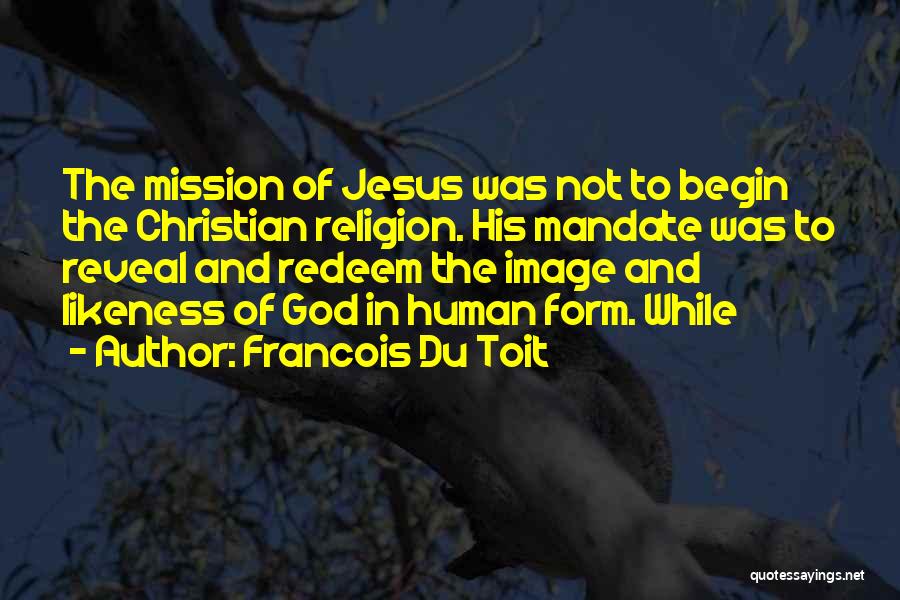 Francois Du Toit Quotes: The Mission Of Jesus Was Not To Begin The Christian Religion. His Mandate Was To Reveal And Redeem The Image