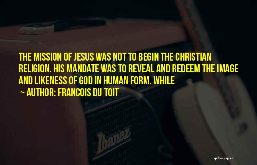 Francois Du Toit Quotes: The Mission Of Jesus Was Not To Begin The Christian Religion. His Mandate Was To Reveal And Redeem The Image