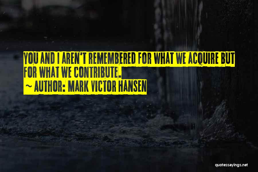 Mark Victor Hansen Quotes: You And I Aren't Remembered For What We Acquire But For What We Contribute.