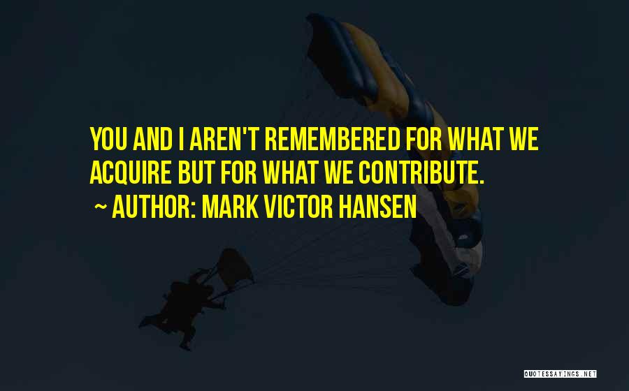 Mark Victor Hansen Quotes: You And I Aren't Remembered For What We Acquire But For What We Contribute.