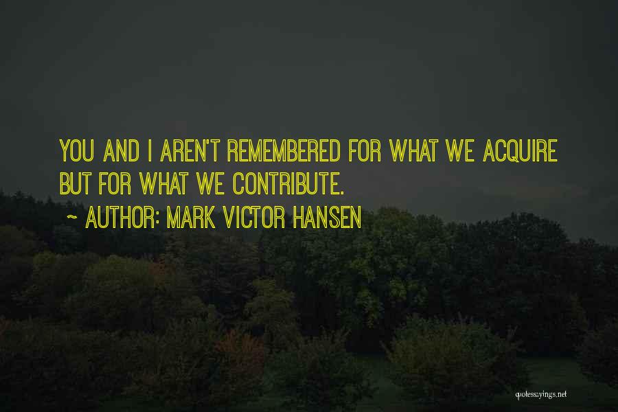 Mark Victor Hansen Quotes: You And I Aren't Remembered For What We Acquire But For What We Contribute.