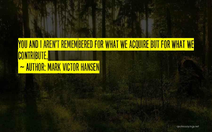 Mark Victor Hansen Quotes: You And I Aren't Remembered For What We Acquire But For What We Contribute.