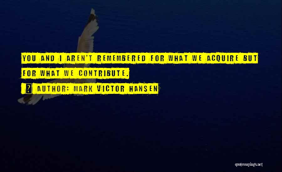 Mark Victor Hansen Quotes: You And I Aren't Remembered For What We Acquire But For What We Contribute.