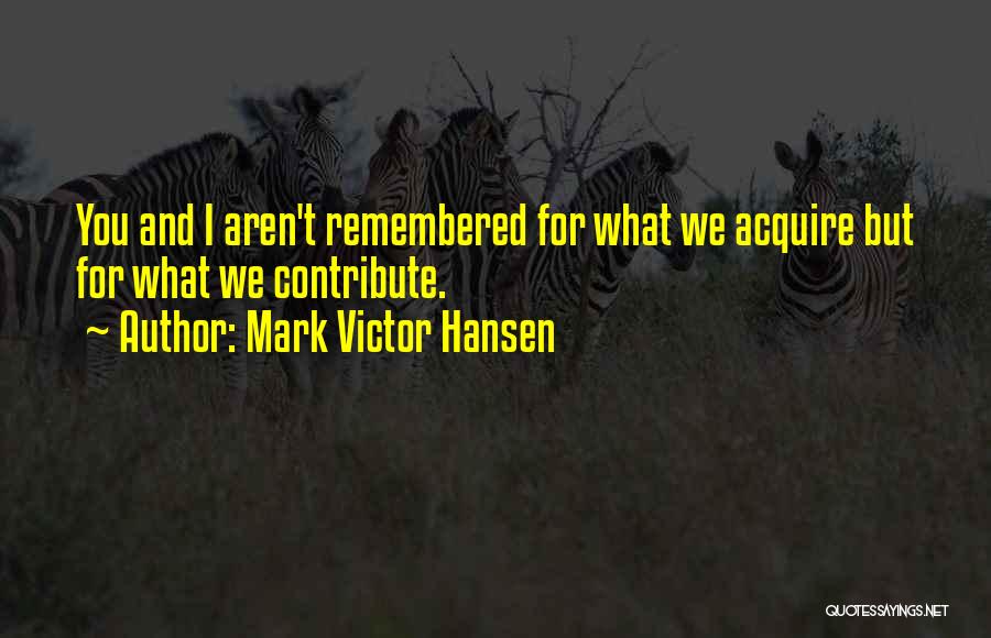 Mark Victor Hansen Quotes: You And I Aren't Remembered For What We Acquire But For What We Contribute.