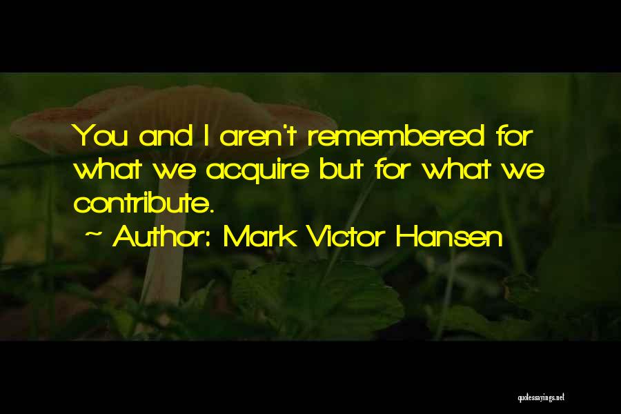 Mark Victor Hansen Quotes: You And I Aren't Remembered For What We Acquire But For What We Contribute.