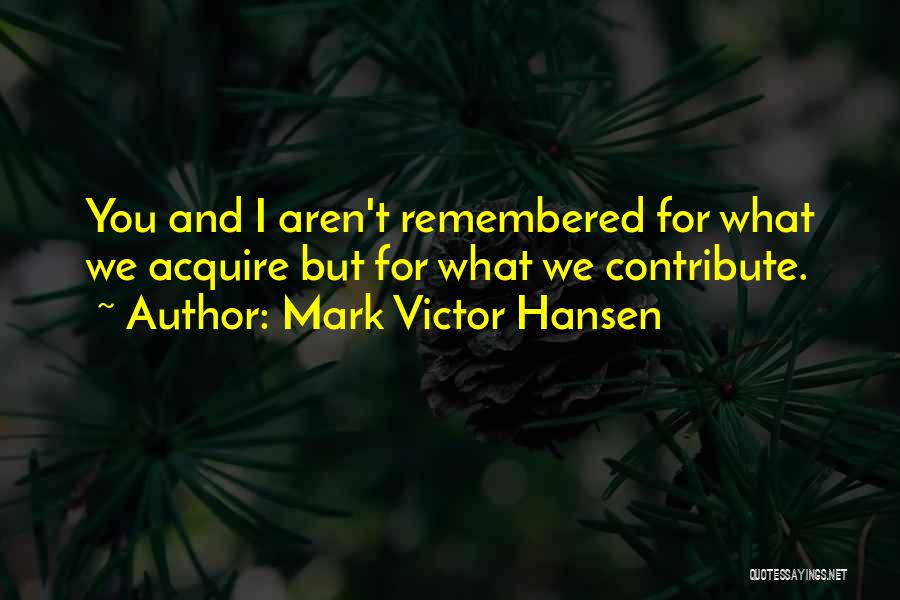 Mark Victor Hansen Quotes: You And I Aren't Remembered For What We Acquire But For What We Contribute.