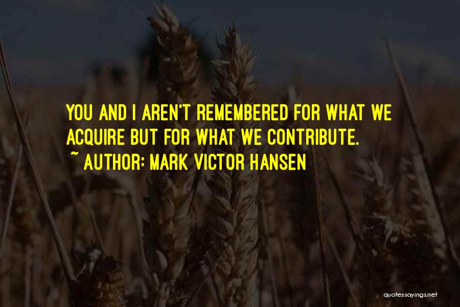 Mark Victor Hansen Quotes: You And I Aren't Remembered For What We Acquire But For What We Contribute.