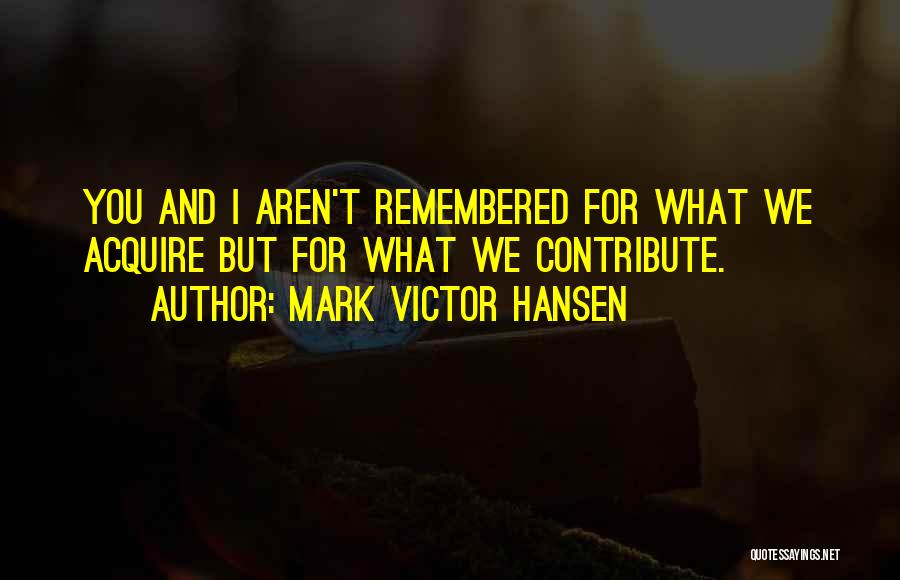 Mark Victor Hansen Quotes: You And I Aren't Remembered For What We Acquire But For What We Contribute.