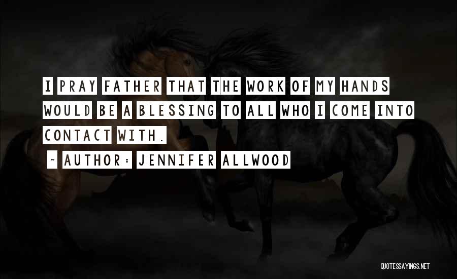 Jennifer Allwood Quotes: I Pray Father That The Work Of My Hands Would Be A Blessing To All Who I Come Into Contact