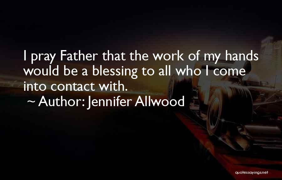 Jennifer Allwood Quotes: I Pray Father That The Work Of My Hands Would Be A Blessing To All Who I Come Into Contact