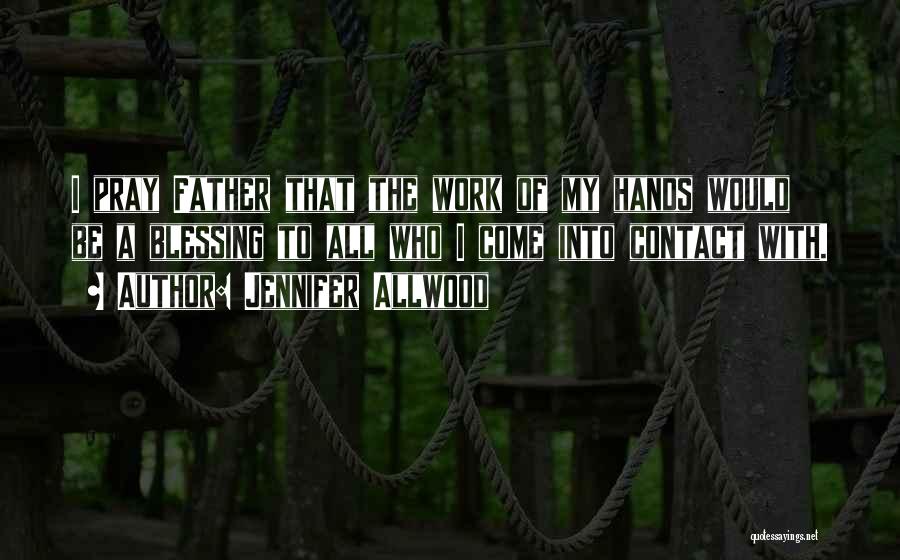 Jennifer Allwood Quotes: I Pray Father That The Work Of My Hands Would Be A Blessing To All Who I Come Into Contact