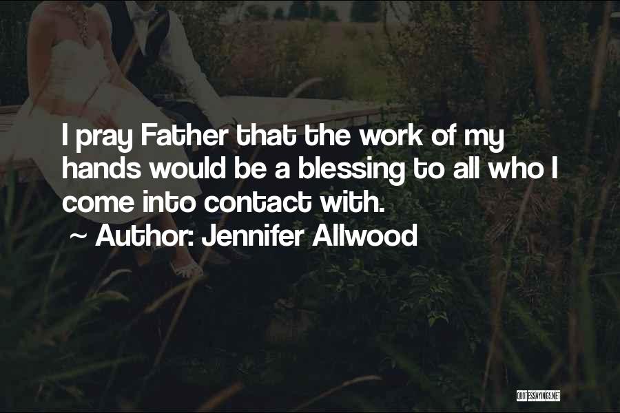 Jennifer Allwood Quotes: I Pray Father That The Work Of My Hands Would Be A Blessing To All Who I Come Into Contact