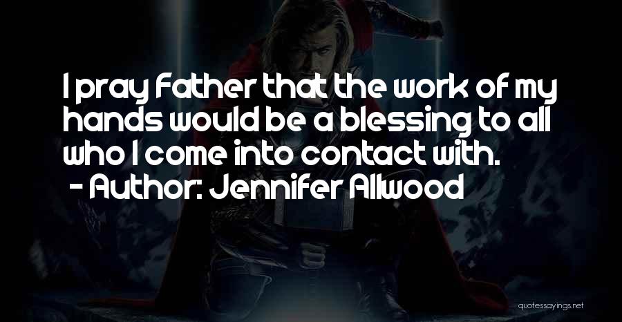 Jennifer Allwood Quotes: I Pray Father That The Work Of My Hands Would Be A Blessing To All Who I Come Into Contact
