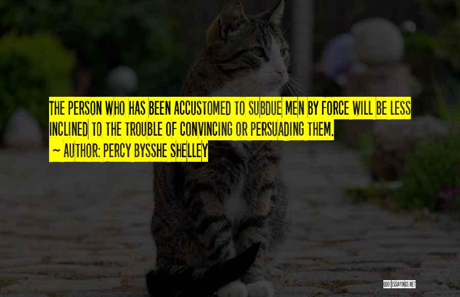 Percy Bysshe Shelley Quotes: The Person Who Has Been Accustomed To Subdue Men By Force Will Be Less Inclined To The Trouble Of Convincing