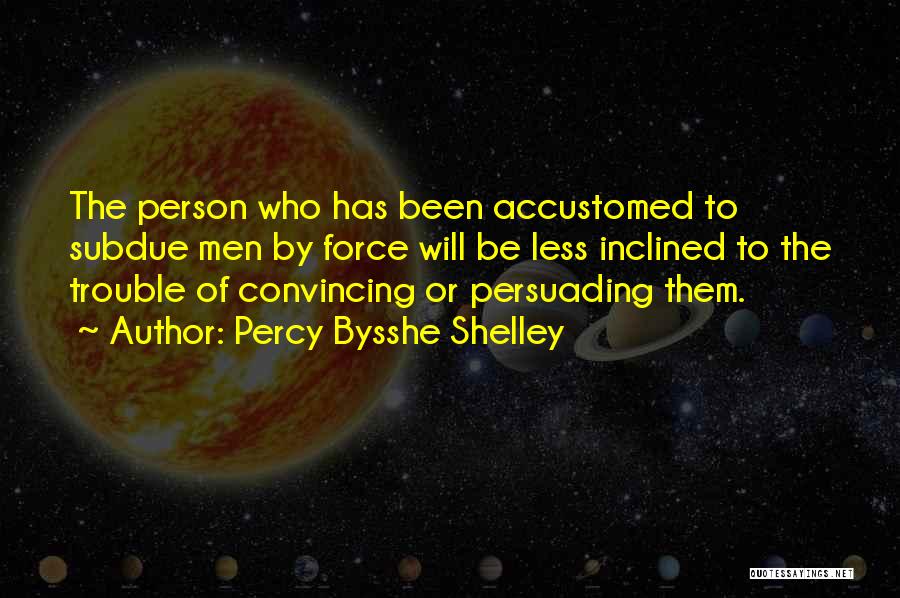 Percy Bysshe Shelley Quotes: The Person Who Has Been Accustomed To Subdue Men By Force Will Be Less Inclined To The Trouble Of Convincing