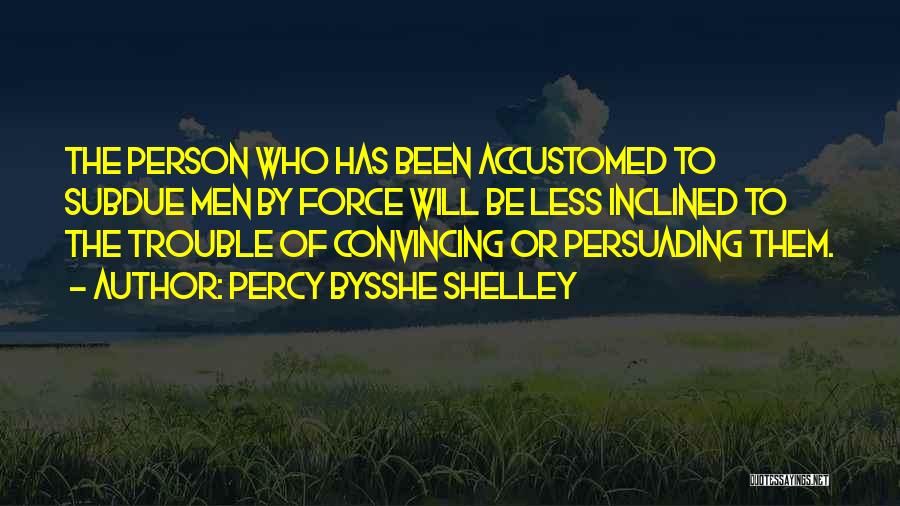 Percy Bysshe Shelley Quotes: The Person Who Has Been Accustomed To Subdue Men By Force Will Be Less Inclined To The Trouble Of Convincing