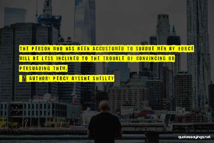 Percy Bysshe Shelley Quotes: The Person Who Has Been Accustomed To Subdue Men By Force Will Be Less Inclined To The Trouble Of Convincing