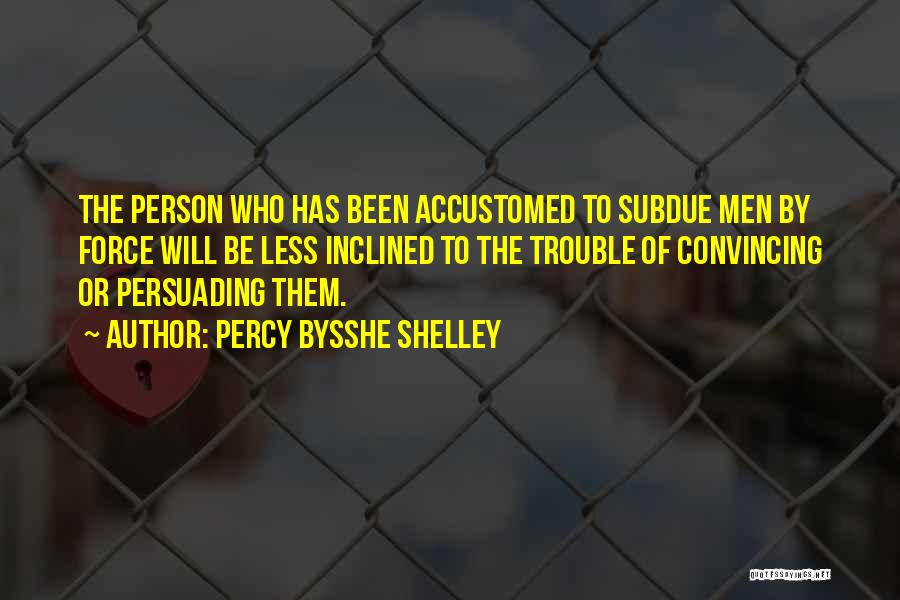 Percy Bysshe Shelley Quotes: The Person Who Has Been Accustomed To Subdue Men By Force Will Be Less Inclined To The Trouble Of Convincing