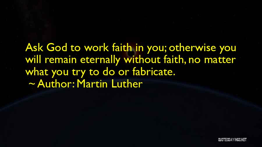 Martin Luther Quotes: Ask God To Work Faith In You; Otherwise You Will Remain Eternally Without Faith, No Matter What You Try To