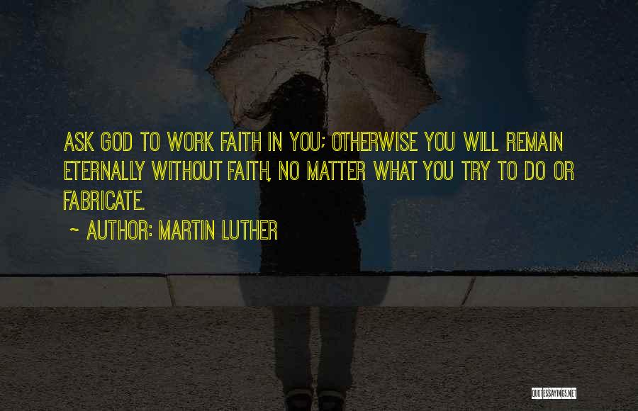 Martin Luther Quotes: Ask God To Work Faith In You; Otherwise You Will Remain Eternally Without Faith, No Matter What You Try To