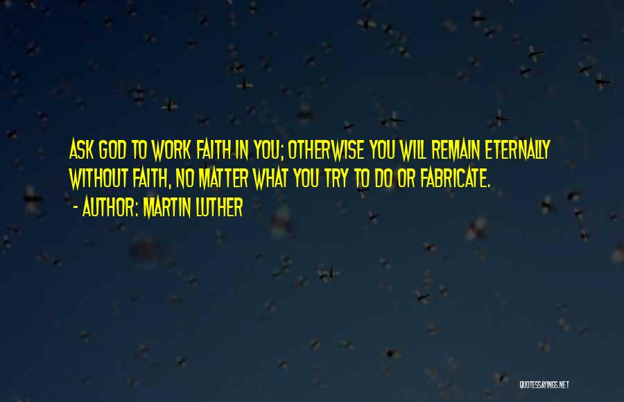 Martin Luther Quotes: Ask God To Work Faith In You; Otherwise You Will Remain Eternally Without Faith, No Matter What You Try To