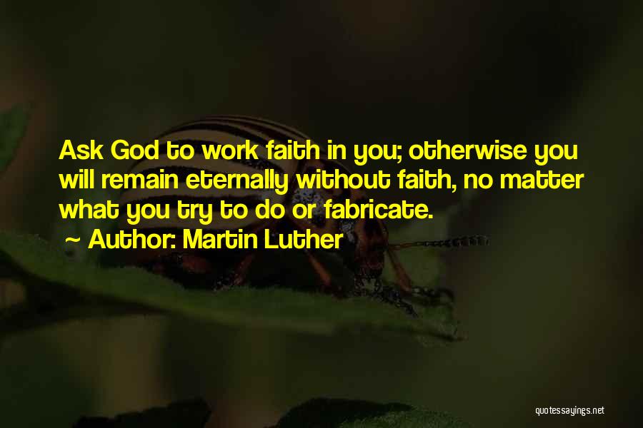 Martin Luther Quotes: Ask God To Work Faith In You; Otherwise You Will Remain Eternally Without Faith, No Matter What You Try To