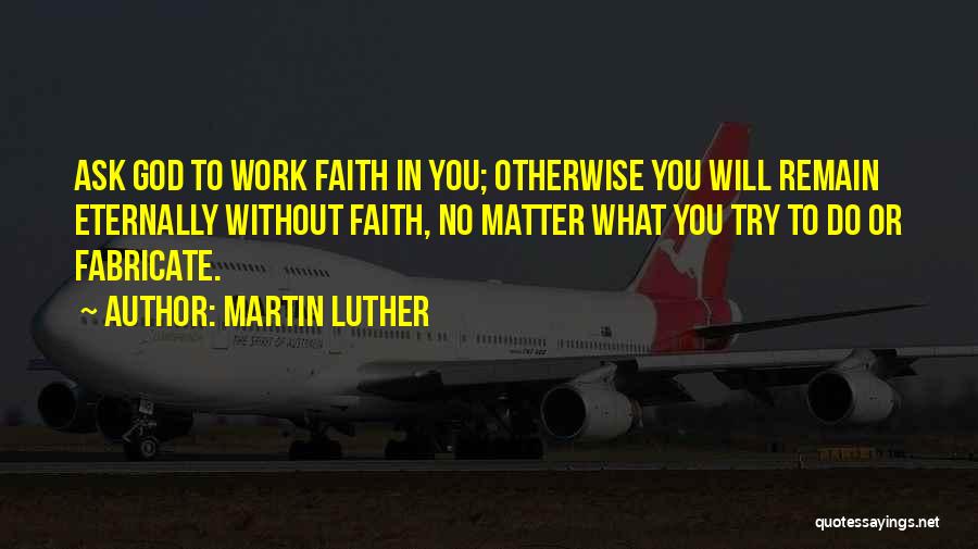 Martin Luther Quotes: Ask God To Work Faith In You; Otherwise You Will Remain Eternally Without Faith, No Matter What You Try To