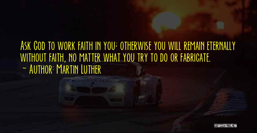 Martin Luther Quotes: Ask God To Work Faith In You; Otherwise You Will Remain Eternally Without Faith, No Matter What You Try To