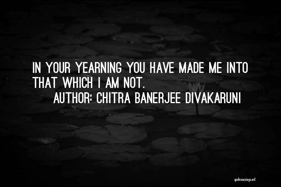 Chitra Banerjee Divakaruni Quotes: In Your Yearning You Have Made Me Into That Which I Am Not.