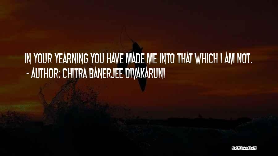 Chitra Banerjee Divakaruni Quotes: In Your Yearning You Have Made Me Into That Which I Am Not.