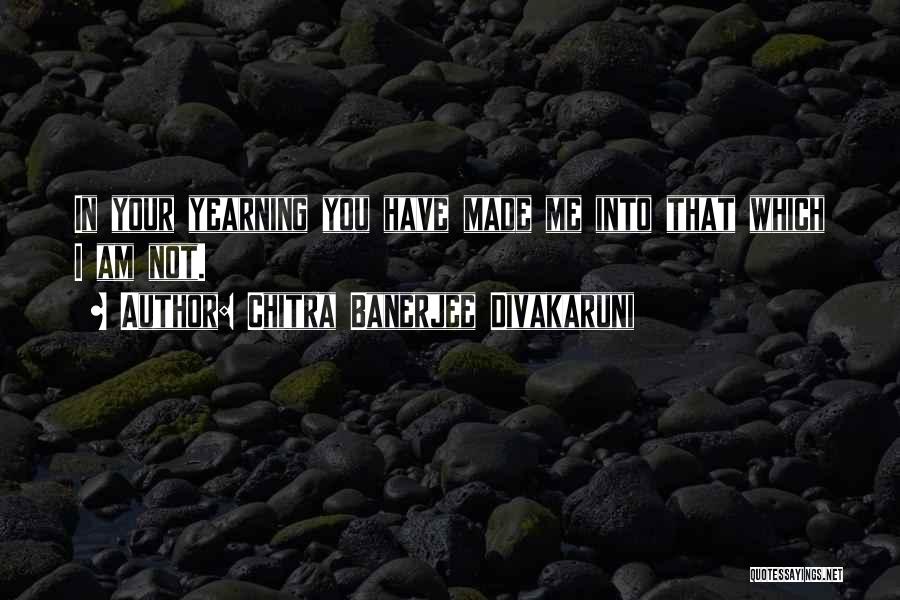 Chitra Banerjee Divakaruni Quotes: In Your Yearning You Have Made Me Into That Which I Am Not.