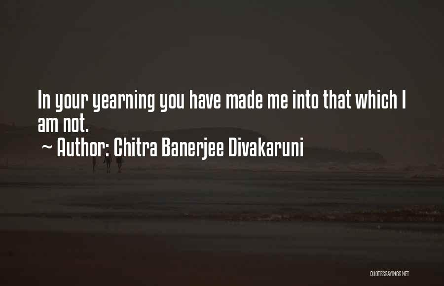 Chitra Banerjee Divakaruni Quotes: In Your Yearning You Have Made Me Into That Which I Am Not.